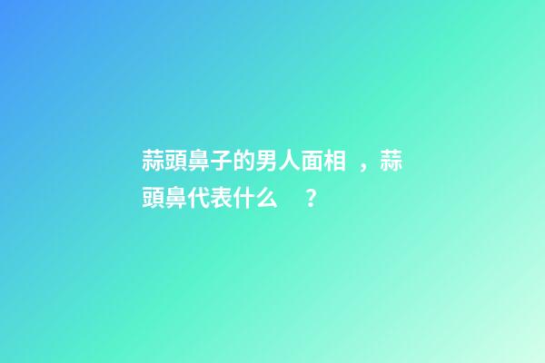 蒜頭鼻子的男人面相，蒜頭鼻代表什么？